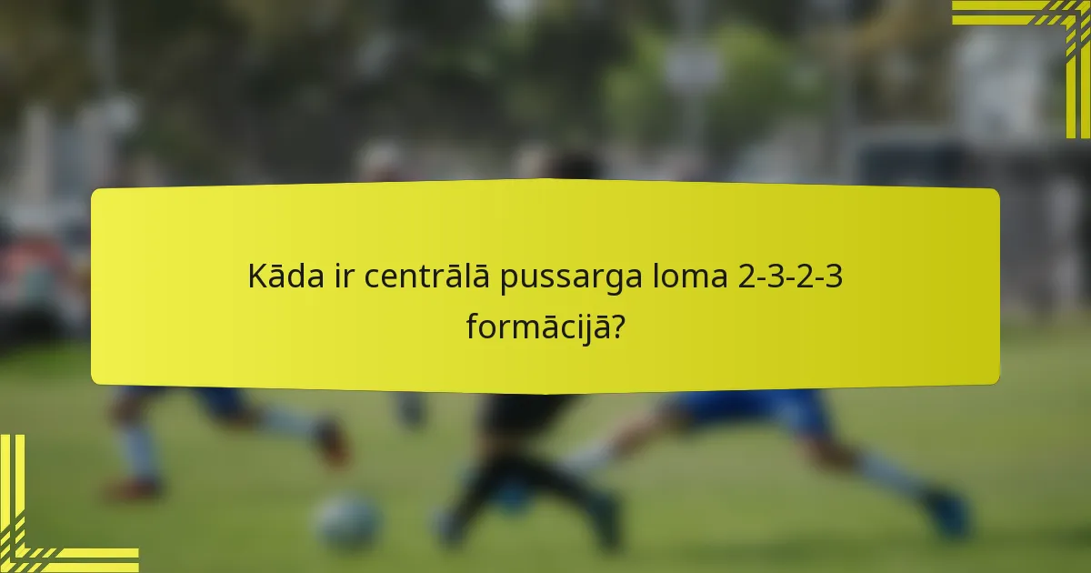 Kāda ir centrālā pussarga loma 2-3-2-3 formācijā?